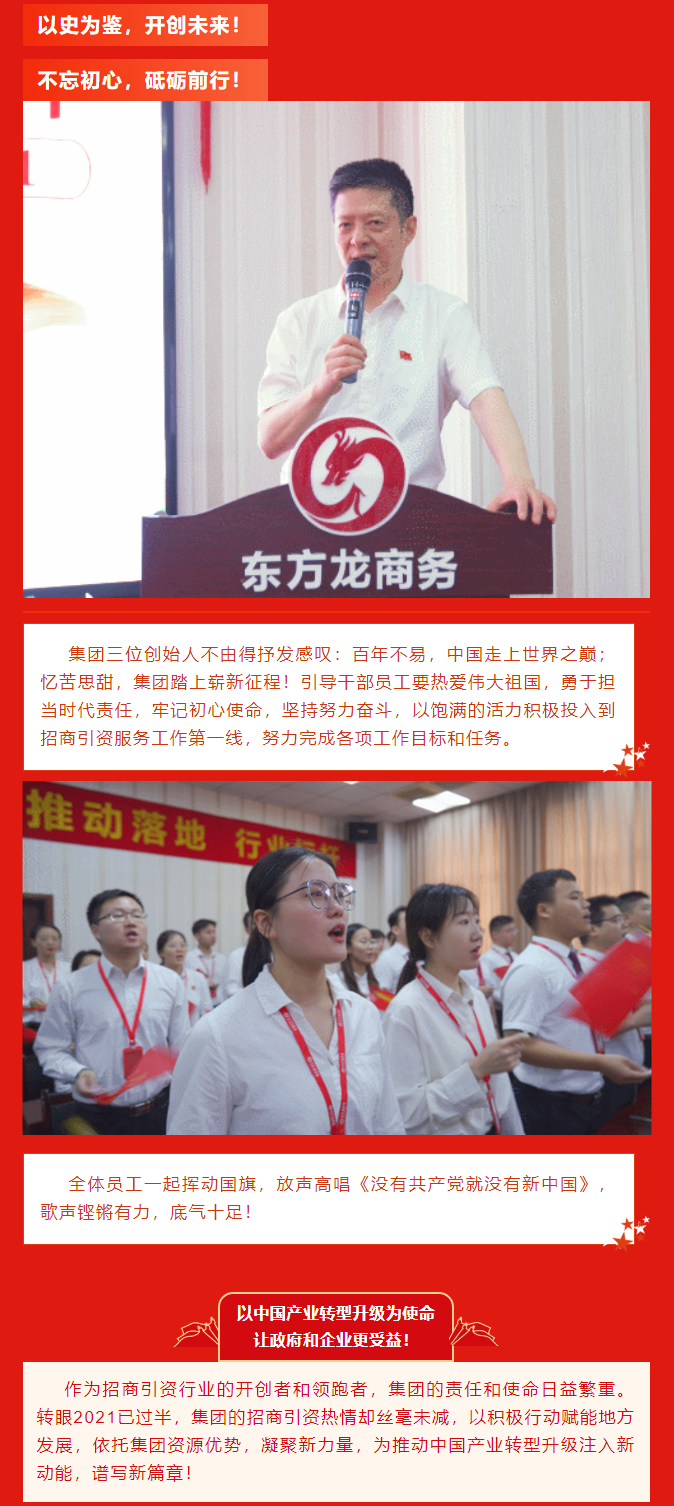 以史為鑒，開創(chuàng)未來(lái)！ 不忘初心，砥礪前行！集團(tuán)三位創(chuàng)始人不由得抒發(fā)感嘆：百年不易，中國(guó)走上世界之巔；憶苦思甜，集團(tuán)踏上嶄新征程！引導(dǎo)干部員工要熱愛偉大祖國(guó)，勇于擔(dān)當(dāng)時(shí)代責(zé)任，牢記初心使命，堅(jiān)持努力奮斗，以飽滿的活力積極投入到招商引資服務(wù)工作第一線，努力完成各項(xiàng)工作目標(biāo)和任務(wù)。全體員工一起揮動(dòng)國(guó)旗，放聲高唱《沒(méi)有共產(chǎn)黨就沒(méi)有新中國(guó)》，歌聲鏗鏘有力，底氣十足！ 以中國(guó)產(chǎn)業(yè)轉(zhuǎn)型升級(jí)為使命  讓政府和企業(yè)更受益！  作為招商引資行業(yè)的開創(chuàng)者和領(lǐng)跑者，集團(tuán)的責(zé)任和使命日益繁重。轉(zhuǎn)眼2021已過(guò)半，集團(tuán)的招商引資熱情卻絲毫未減，以積極行動(dòng)賦能地方發(fā)展，依托集團(tuán)資源優(yōu)勢(shì)，凝聚新力量，為推動(dòng)中國(guó)產(chǎn)業(yè)轉(zhuǎn)型升級(jí)注入新動(dòng)能，譜寫新篇章！ 
