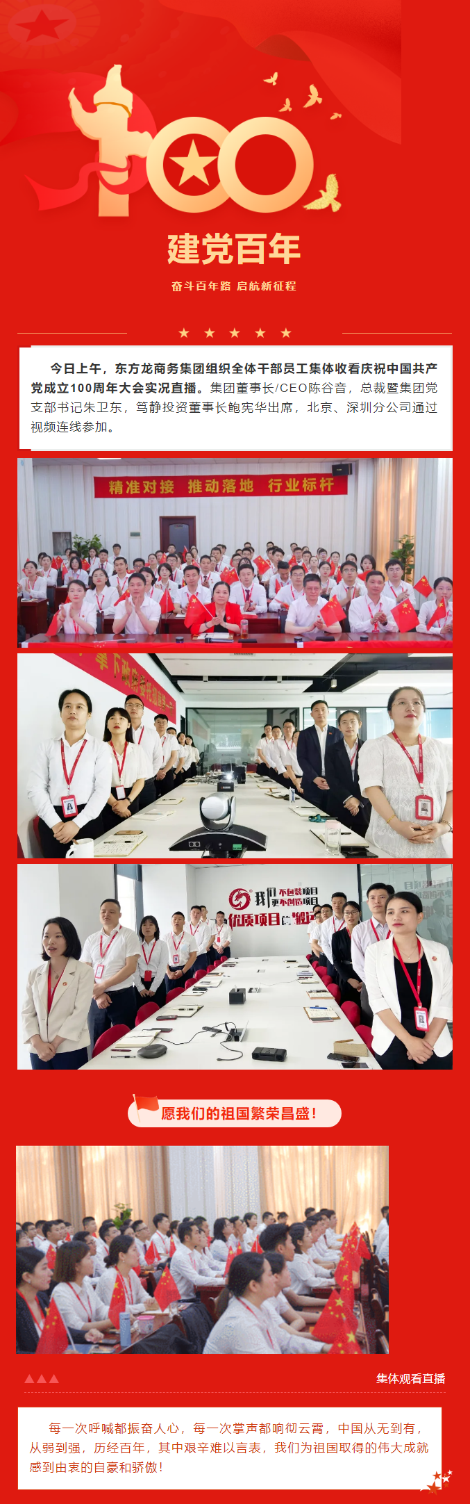 今日上午，東方龍商務(wù)集團(tuán)組織全體干部員工集體收看慶祝中國(guó)共產(chǎn)黨成立100周年大會(huì)實(shí)況直播。集團(tuán)董事長(zhǎng)/CEO陳谷音，總裁暨集團(tuán)黨支部書記朱衛(wèi)東，篤靜投資董事長(zhǎng)鮑憲華出席，北京、深圳分公司通過(guò)視頻連線參加。愿我們的祖國(guó)繁榮昌盛！每一次呼喊都振奮人心，每一次掌聲都響徹云霄，中國(guó)從無(wú)到有，從弱到強(qiáng)，歷經(jīng)百年，其中艱辛難以言表，我們?yōu)樽鎳?guó)取得的偉大成就感到由衷的自豪和驕傲！